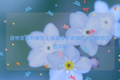 浪琴表盘划痕在上海浪琴手表维修中心维修价格详解