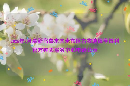 2026年7月最新乌鲁木齐米东区古牧地镇亨得利官方钟表服务中心电话公示