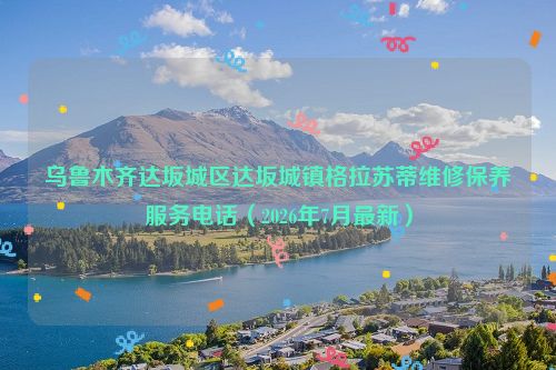 乌鲁木齐达坂城区达坂城镇格拉苏蒂维修保养服务电话（2026年7月最新）