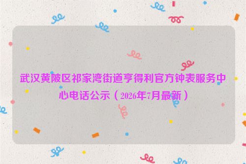 武汉黄陂区祁家湾街道亨得利官方钟表服务中心电话公示（2026年7月最新）