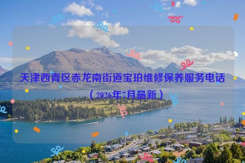 天津西青区赤龙南街道宝珀维修保养服务电话（2026年7月最新）