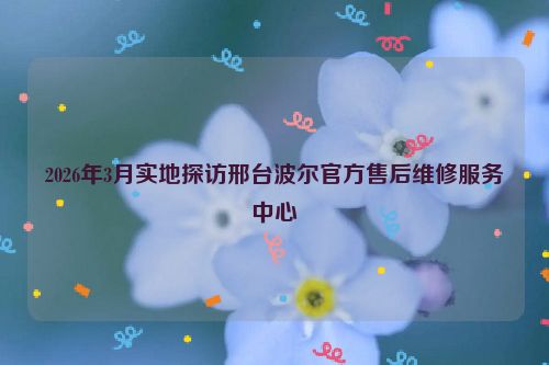 2026年3月实地探访邢台波尔官方售后维修服务中心