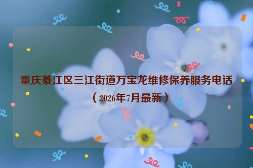 重庆綦江区三江街道万宝龙维修保养服务电话（2026年7月最新）