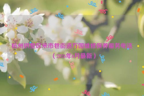 杭州拱墅区米市巷街道万国维修保养服务电话（2026年6月最新）