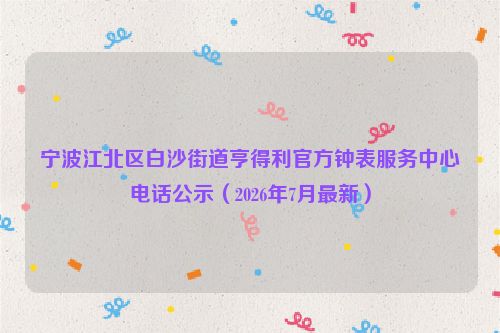 宁波江北区白沙街道亨得利官方钟表服务中心电话公示(2026年7月最新)