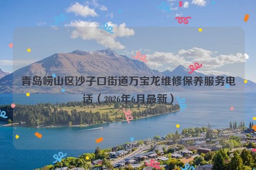 青岛崂山区沙子口街道万宝龙维修保养服务电话（2026年6月最新）