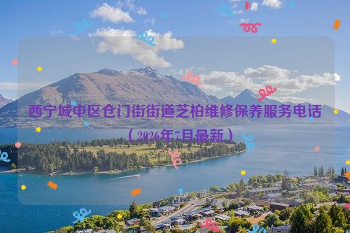 西宁城中区仓门街街道芝柏维修保养服务电话（2026年7月最新）