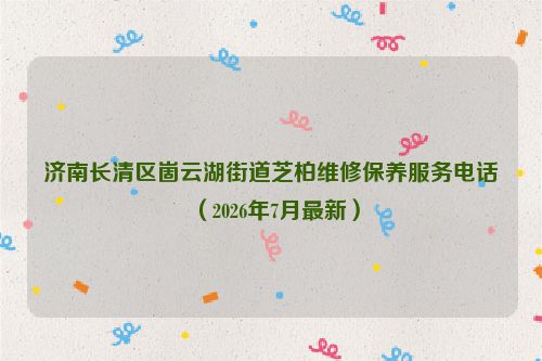 济南长清区崮云湖街道芝柏维修保养服务电话（2026年7月最新）