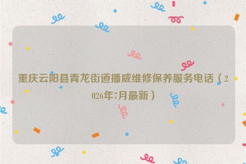 重庆云阳县青龙街道播威维修保养服务电话（2026年7月最新）
