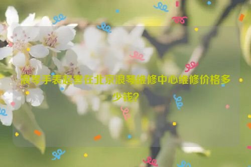 浪琴手表起雾在北京浪琴维修中心维修价格多少钱？