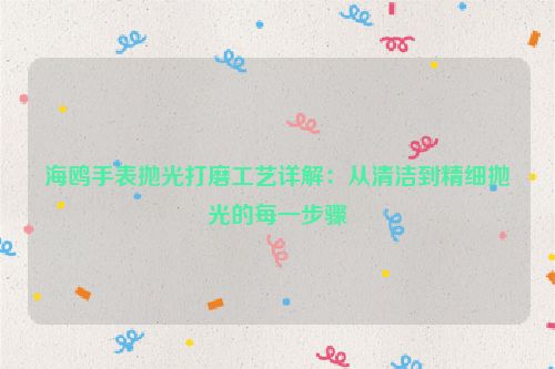 海鸥手表抛光打磨工艺详解：从清洁到精细抛光的每一步骤