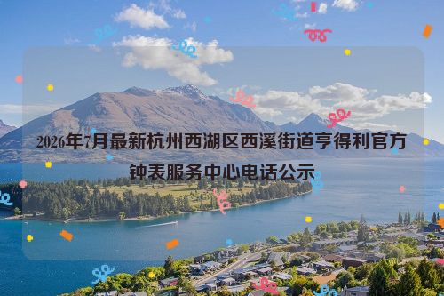 2026年7月最新杭州西湖区西溪街道亨得利官方钟表服务中心电话公示