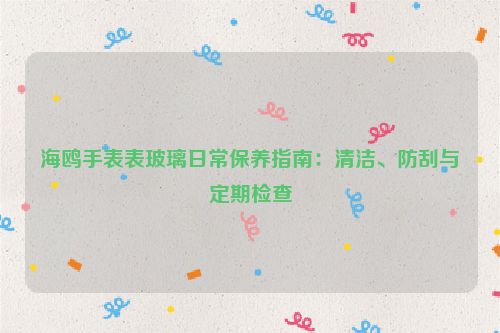 海鸥手表表玻璃日常保养指南：清洁、防刮与定期检查