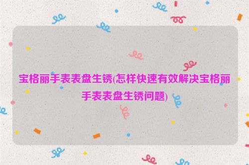 宝格丽手表表盘生锈(怎样快速有效解决宝格丽手表表盘生锈问题)