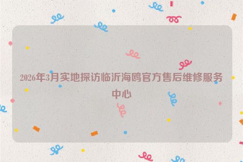 2026年3月实地探访临沂海鸥官方售后维修服务中心