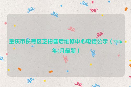 重庆市长寿区芝柏售后维修中心电话公示（2026年6月最新）