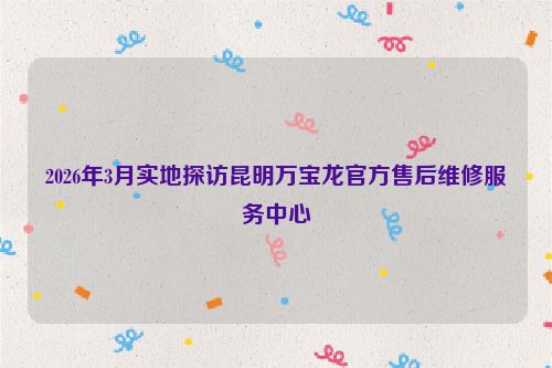 2026年3月实地探访昆明万宝龙官方售后维修服务中心