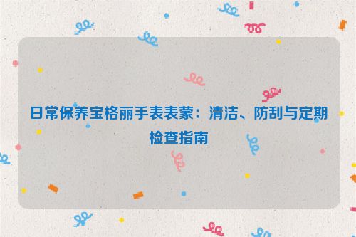 日常保养宝格丽手表表蒙：清洁、防刮与定期检查指南