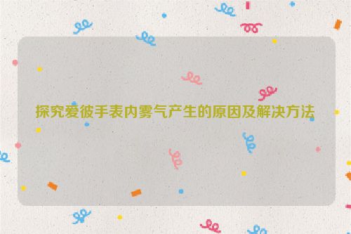 探究爱彼手表内雾气产生的原因及解决方法