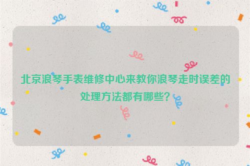 北京浪琴手表维修中心来教你浪琴走时误差的处理方法都有哪些？