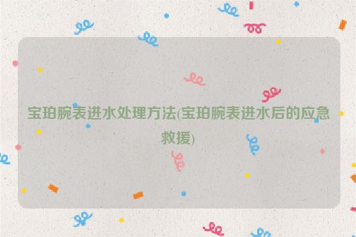 宝珀腕表进水处理方法(宝珀腕表进水后的应急救援)