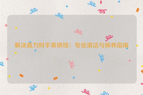 解决真力时手表锈蚀：专业清洁与保养指南