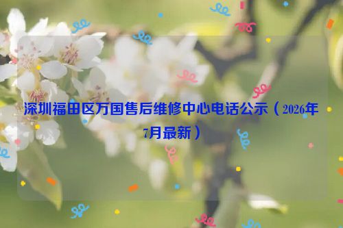 深圳福田区万国售后维修中心电话公示（2026年7月最新）