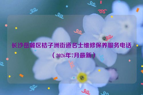 长沙岳麓区桔子洲街道名士维修保养服务电话（2026年7月最新）