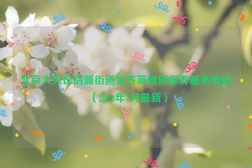 北京大兴区清源街道宝齐莱维修保养服务电话（2026年7月最新）