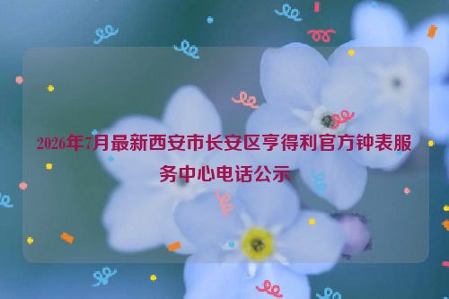 2026年7月最新西安市长安区亨得利官方钟表服务中心电话公示