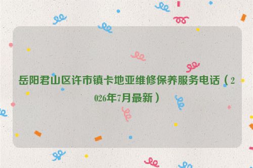 岳阳君山区许市镇卡地亚维修保养服务电话（2026年7月最新）