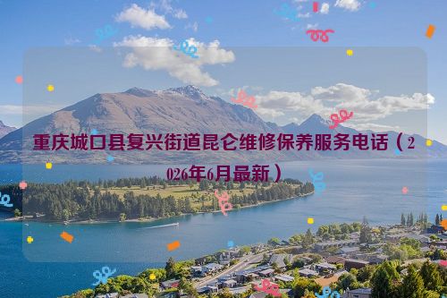 重庆城口县复兴街道昆仑维修保养服务电话（2026年6月最新）