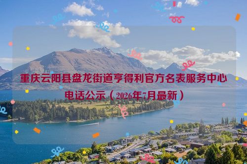 重庆云阳县盘龙街道亨得利官方名表服务中心电话公示（2026年7月最新）