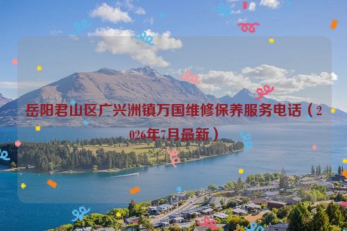 岳阳君山区广兴洲镇万国维修保养服务电话（2026年7月最新）
