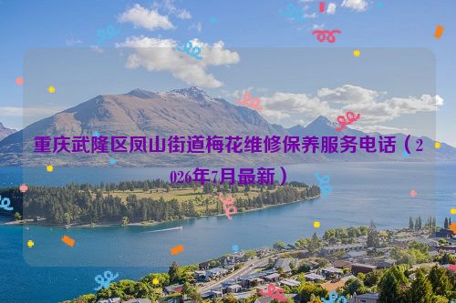 重庆武隆区凤山街道梅花维修保养服务电话（2026年7月最新）