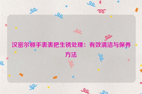 汉密尔顿手表表把生锈处理：有效清洁与保养方法