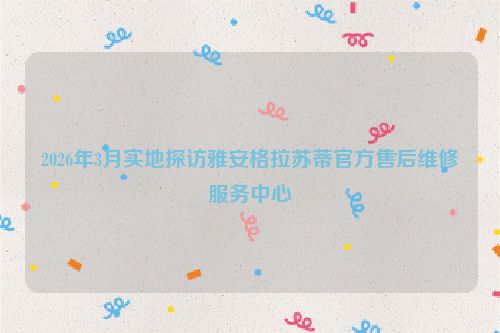 2026年3月实地探访雅安格拉苏蒂官方售后维修服务中心