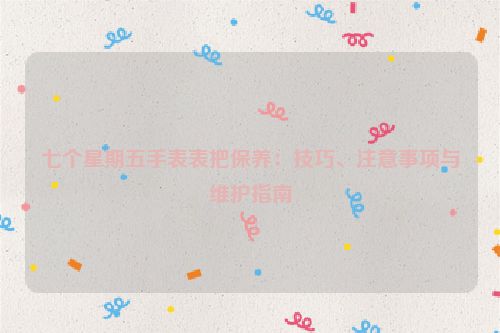 七个星期五手表表把保养：技巧、注意事项与维护指南