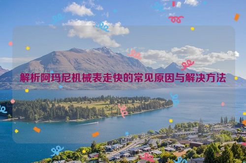 解析阿玛尼机械表走快的常见原因与解决方法