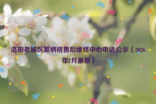 洛阳老城区英纳格售后维修中心电话公示（2026年7月最新）